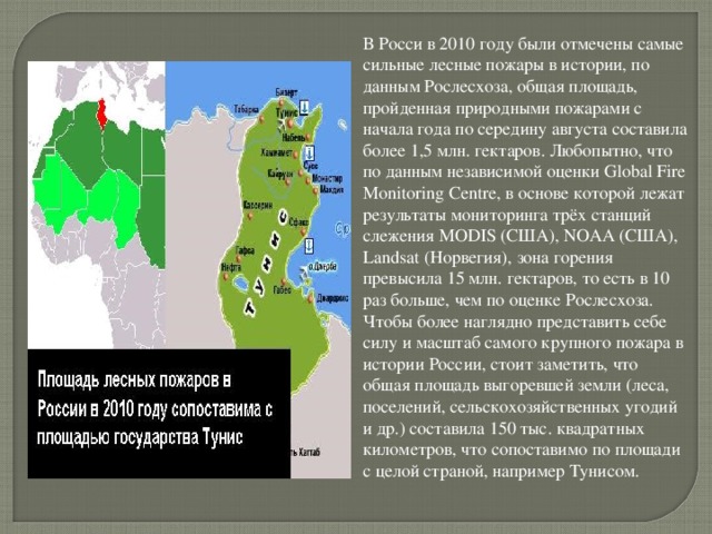 В Росси в 2010 году были отмечены самые сильные лесные пожары в истории, по данным Рослесхоза, общая площадь, пройденная природными пожарами с начала года по середину августа составила более 1,5 млн. гектаров. Любопытно, что по данным независимой оценки Global Fire Monitoring Centre, в основе которой лежат результаты мониторинга трёх станций слежения MODIS (США), NOAA (США), Landsat (Норвегия), зона горения превысила 15 млн. гектаров, то есть в 10 раз больше, чем по оценке Рослесхоза. Чтобы более наглядно представить себе силу и масштаб самого крупного пожара в истории России, стоит заметить, что общая площадь выгоревшей земли (леса, поселений, сельскохозяйственных угодий и др.) составила 150 тыс. квадратных километров, что сопоставимо по площади с целой страной, например Тунисом. 