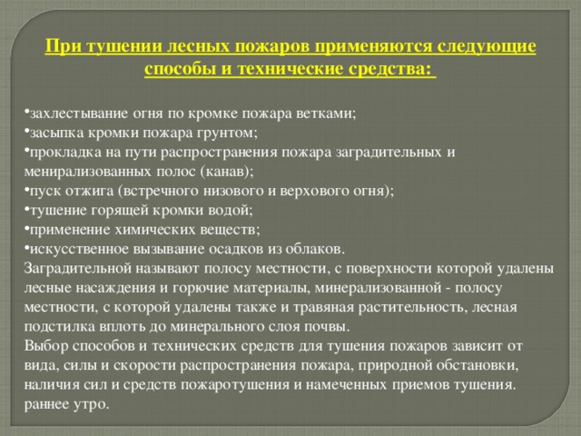 При тушении лесных пожаров применяются следующие способы и технические средства:  захлестывание огня по кромке пожара ветками; засыпка кромки пожара грунтом; прокладка на пути распространения пожара заградительных и менирализованных полос (канав); пуск отжига (встречного низового и верхового огня); тушение горящей кромки водой; применение химических веществ; искусственное вызывание осадков из облаков. Заградительной называют полосу местности, с поверхности которой удалены лесные насаждения и горючие материалы, минерализованной - полосу местности, с которой удалены также и травяная растительность, лесная подстилка вплоть до минерального слоя почвы. Выбор способов и технических средств для тушения пожаров зависит от вида, силы и скорости распространения пожара, природной обстановки, наличия сил и средств пожаротушения и намеченных приемов тушения. раннее утро. 