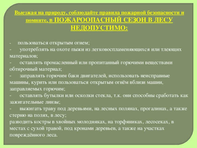 Выезжая на природу, соблюдайте правила пожарной безопасности и помните, в ПОЖАРООПАСНЫЙ СЕЗОН В ЛЕСУ НЕДОПУСТИМО: -       пользоваться открытым огнем; -      употреблять на охоте пыжи из легковоспламеняющихся или тлеющих материалов; -      оставлять промасленный или пропитанный горючими веществами обтирочный материал; -      заправлять горючим баки двигателей, использовать неисправные машины, курить или пользоваться открытым огнём вблизи машин, заправляемых горючим; -      оставлять бутылки или осколки стекла, т.к. они способны сработать как зажигательные линзы; -      выжигать траву под деревьями, на лесных полянах, прогалинах, а также стерню на полях, в лесу; разводить костры в хвойных молодняках, на торфяниках, лесосеках, в местах с сухой травой, под кронами деревьев, а также на участках повреждённого леса. 