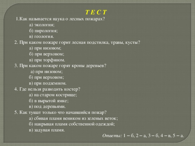 Т Е С Т  1.Как называется наука о лесных пожарах?  а) экология;  б) пирология;  в) геология.  2. При каком пожаре горит лесная подстилка, травы, кусты?  а) при низовом;  б) при верховом;  в) при торфяном.    3. При каком пожаре горят кроны деревьев?  а) при низовом;  б) при верховом;  в) при подземном.  4. Где нельзя разводить костер?  а) на старом кострище;  б) в вырытой ямке;  в) под деревьями.  5. Как тушат только что начавшийся пожар?  а) сбивая пламя веником из зеленых веток;  б) накрывая пламя собственной одеждой;  в) задувая пламя. Ответы: 1 – б, 2 – а, 3 – б, 4 – в, 5 – а. 