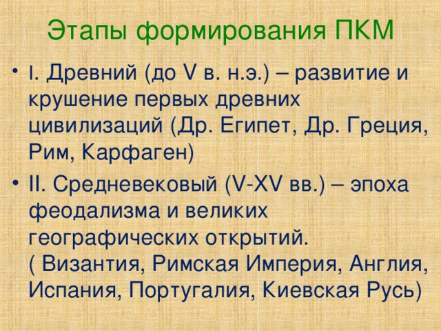 Этапы формирования ПКМ I . Древний (до V в. н.э.) – развитие и крушение первых древних цивилизаций (Др. Египет, Др. Греция, Рим, Карфаген) II . Средневековый ( V-XV вв.) – эпоха феодализма и великих географических открытий. ( Византия, Римская Империя, Англия, Испания, Португалия, Киевская Русь) 