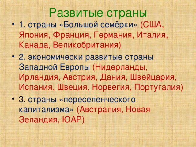 Развитые страны 1. страны «Большой семёрки» (США, Япония, Франция, Германия, Италия, Канада, Великобритания) 2. экономически развитые страны Западной Европы  (Нидерланды, Ирландия, Австрия, Дания, Швейцария, Испания, Швеция, Норвегия, Португалия) 3 . страны «переселенческого капитализма»  (Австралия, Новая Зеландия, ЮАР) 