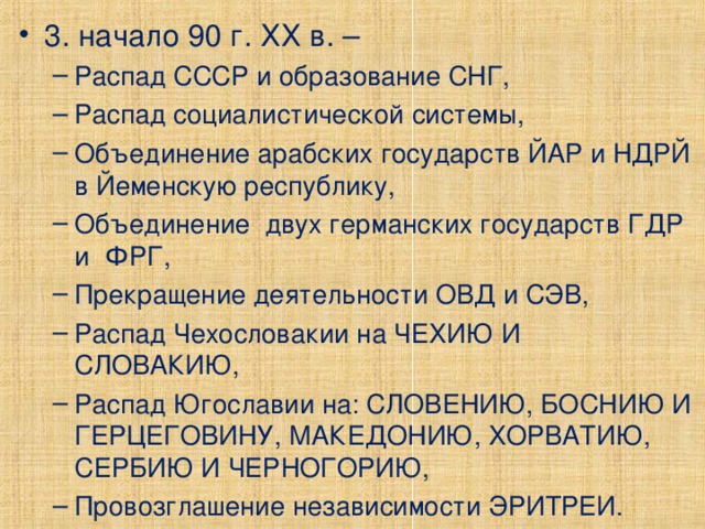 3. начало 90 г. ХХ в. – Распад СССР и образование СНГ, Распад социалистической системы, Объединение арабских государств ЙАР и НДРЙ в Йеменскую республику, Объединение двух германских государств ГДР и ФРГ, Прекращение деятельности ОВД и СЭВ, Распад Чехословакии на ЧЕХИЮ И СЛОВАКИЮ, Распад Югославии на: СЛОВЕНИЮ, БОСНИЮ И ГЕРЦЕГОВИНУ, МАКЕДОНИЮ, ХОРВАТИЮ, СЕРБИЮ И ЧЕРНОГОРИЮ, Провозглашение независимости ЭРИТРЕИ. Распад СССР и образование СНГ, Распад социалистической системы, Объединение арабских государств ЙАР и НДРЙ в Йеменскую республику, Объединение двух германских государств ГДР и ФРГ, Прекращение деятельности ОВД и СЭВ, Распад Чехословакии на ЧЕХИЮ И СЛОВАКИЮ, Распад Югославии на: СЛОВЕНИЮ, БОСНИЮ И ГЕРЦЕГОВИНУ, МАКЕДОНИЮ, ХОРВАТИЮ, СЕРБИЮ И ЧЕРНОГОРИЮ, Провозглашение независимости ЭРИТРЕИ. 