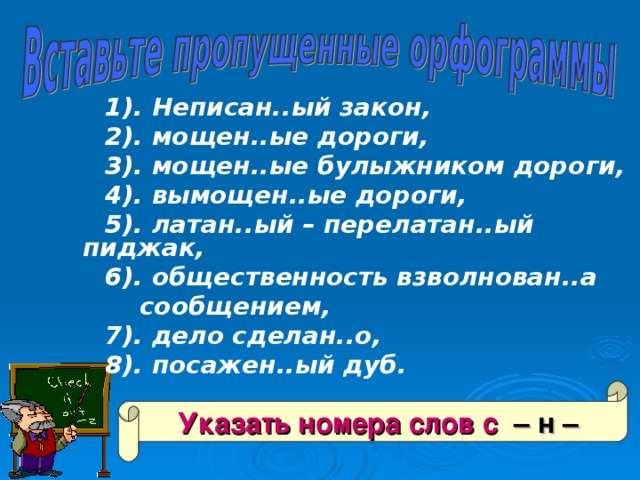  1). Неписан..ый закон,  2). мощен..ые дороги,  3). мощен..ые булыжником дороги,  4). вымощен..ые дороги,  5). латан..ый – перелатан..ый пиджак,  6). общественность взволнован..а  сообщением,  7). дело сделан..о,  8). посажен..ый дуб. Указать номера слов с – н – 