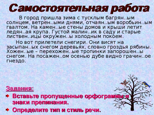  В город пришла зима с тусклым багрян..ым солнцем, ветрен..ыми днями, отчаян..ым воробьин..ым гвалтом. На камен..ые стены домов и крыши летит ледян..ая крупа. Густой малин..ик в саду и старые листвен..ицы окружен..ы холодным покоем.   Но вот прилетели снегири. Они висят на засыпан..ых снегом деревьях, словно гроздья рябины. Хожен..ые – перехожен..ые тропинки запорошен..ы снегом. На посажен..ом осенью дубе видно грачин..ое гнездо. Задания: Вставьте пропущенные орфограммы и знаки препинания. Определите тип и стиль речи. 