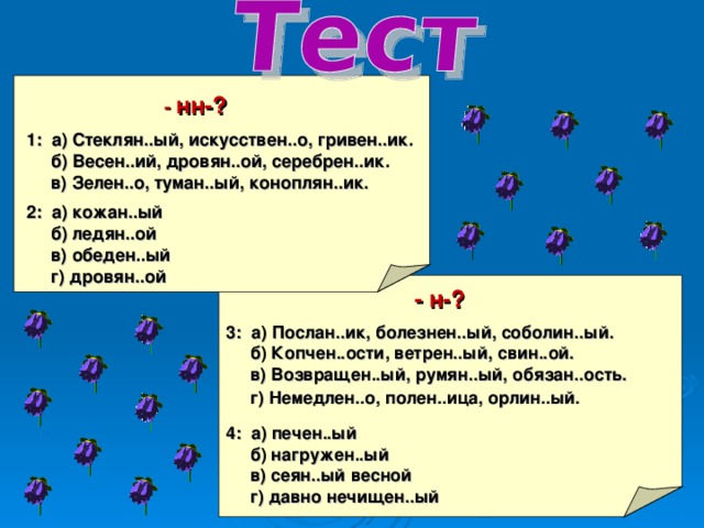  -  нн-?  1: а) Стеклян..ый, искусствен..о, гривен..ик.  б) Весен..ий, дровян..ой, серебрен..ик.  в) Зелен..о, туман..ый, коноплян..ик.  2: а) кожан..ый  б) ледян..ой  в) обеден..ый  г) дровян..ой  - н-?  3: а) Послан..ик, болезнен..ый, соболин..ый.  б) Копчен..ости, ветрен..ый, свин..ой.  в) Возвращен..ый, румян..ый, обязан..ость.  г) Немедлен..о, полен..ица, орлин..ый.    4: а) печен..ый  б) нагружен..ый  в) сеян..ый весной  г) давно нечищен..ый 