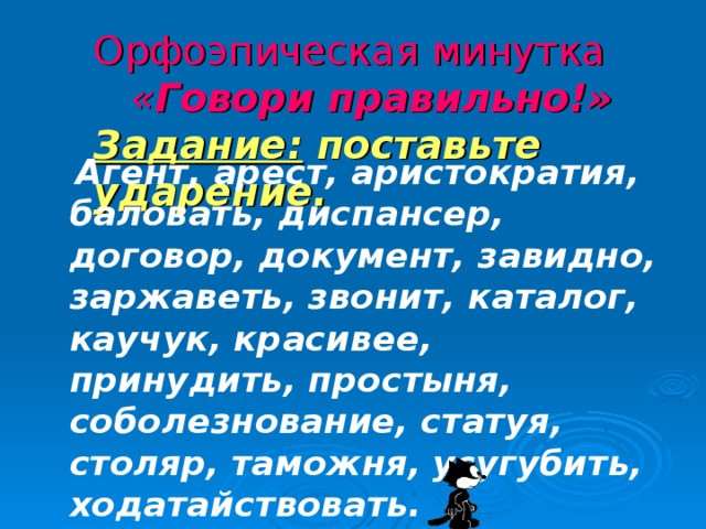 Орфоэпическая минутка   « Говори правильно!»  Задание: поставьте ударение.  Агент, арест, аристократия, баловать, диспансер, договор, документ, завидно, заржаветь, звонит, каталог, каучук, красивее, принудить, простыня, соболезнование, статуя, столяр, таможня, усугубить, ходатайствовать.  
