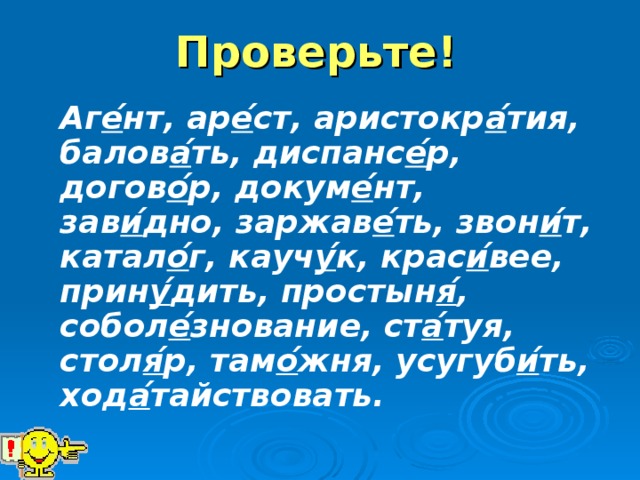 Проверьте!  Аг е ́нт , ар е ́ ст, аристокр а ́ тия, балов а ́ ть, диспанс е ́ р, догов о ́ р, докум е ́ нт, зав и ́ дно, заржав е ́ ть, звон и ́ т, катал о ́ г, кауч у ́ к, крас и ́ вее, прин у ́ дить, простын я ́ , собол е ́ знование, ст а ́ туя, стол я ́ р, там о ́ жня, усугуб и ́ ть, ход а ́ тайствовать.  
