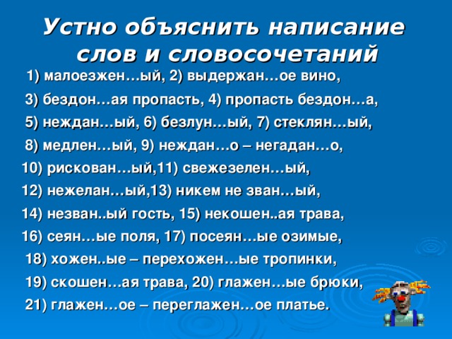 Устно объяснить написание слов и словосочетаний  1) малоезжен…ый, 2) выдержан…ое вино,  3) бездон…ая пропасть, 4) пропасть бездон…а,  5) неждан…ый, 6) безлун…ый, 7) стеклян…ый,  8) медлен…ый, 9) неждан…о – негадан…о,  10) рискован…ый,11) свежезелен…ый,  12) нежелан…ый,13) никем не зван…ый,  14) незван..ый гость, 15) некошен..ая трава,  16) сеян…ые поля, 17) посеян…ые озимые,  18) хожен..ые – перехожен…ые тропинки,  19) скошен…ая трава, 20) глажен…ые брюки,  21) глажен…ое – переглажен…ое платье. 