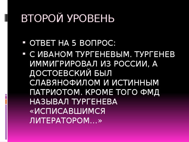 ВТОРОЙ УРОВЕНЬ ОТВЕТ НА 5 ВОПРОС: С ИВАНОМ ТУРГЕНЕВЫМ. ТУРГЕНЕВ ИММИГРИРОВАЛ ИЗ РОССИИ, А ДОСТОЕВСКИЙ БЫЛ СЛАВЯНОФИЛОМ И ИСТИННЫМ ПАТРИОТОМ. КРОМЕ ТОГО ФМД НАЗЫВАЛ ТУРГЕНЕВА «ИСПИСАВШИМСЯ ЛИТЕРАТОРОМ…» 