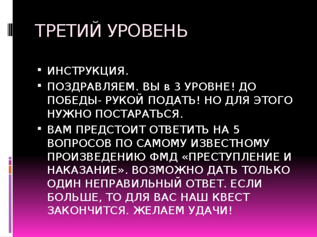 ТРЕТИЙ УРОВЕНЬ ИНСТРУКЦИЯ. ПОЗДРАВЛЯЕМ. ВЫ в 3 УРОВНЕ! ДО ПОБЕДЫ- РУКОЙ ПОДАТЬ! НО ДЛЯ ЭТОГО НУЖНО ПОСТАРАТЬСЯ. ВАМ ПРЕДСТОИТ ОТВЕТИТЬ НА 5 ВОПРОСОВ ПО САМОМУ ИЗВЕСТНОМУ ПРОИЗВЕДЕНИЮ ФМД «ПРЕСТУПЛЕНИЕ И НАКАЗАНИЕ». ВОЗМОЖНО ДАТЬ ТОЛЬКО ОДИН НЕПРАВИЛЬНЫЙ ОТВЕТ. ЕСЛИ БОЛЬШЕ, ТО ДЛЯ ВАС НАШ КВЕСТ ЗАКОНЧИТСЯ. ЖЕЛАЕМ УДАЧИ! 