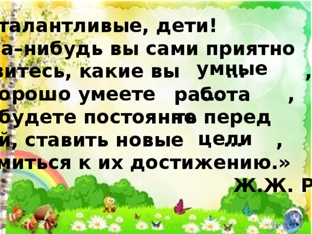 «Вы талантливые, дети!  Когда–нибудь вы сами приятно поразитесь, какие вы … , как хорошо умеете … , если будете постоянно перед  собой, ставить новые … ,  стремиться к их достижению.»  Ж.Ж. Руссо умные работать цели 