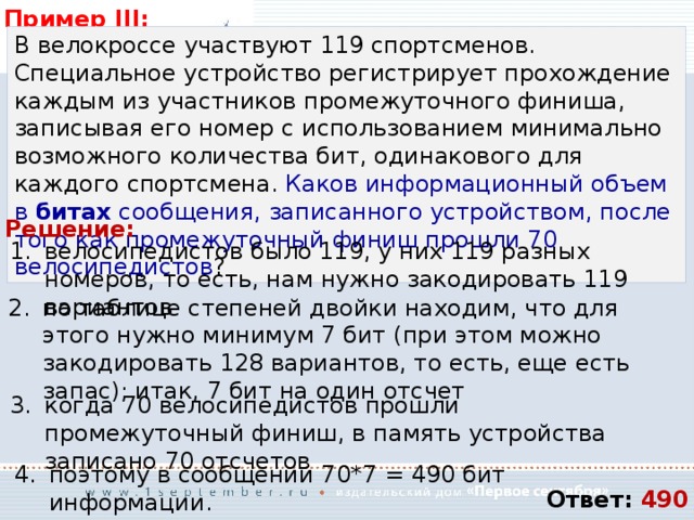Пример III: В велокроссе участвуют 119 спортсменов. Специальное устройство регистрирует прохождение каждым из участников промежуточного финиша, записывая его номер с использованием минимально возможного количества бит, одинакового для каждого спортсмена. Каков информационный объем в битах сообщения, записанного устройством, после того как промежуточный финиш прошли 70 велосипедистов ? Решение: велосипедистов было 119, у них 119 разных номеров, то есть, нам нужно закодировать 119 вариантов по таблице степеней двойки находим, что для этого нужно минимум 7 бит (при этом можно закодировать 128 вариантов, то есть, еще есть запас); итак, 7 бит на один отсчет когда 70 велосипедистов прошли промежуточный финиш, в память устройства записано 70 отсчетов поэтому в сообщении 70*7 = 490 бит информации. Ответ: 490 
