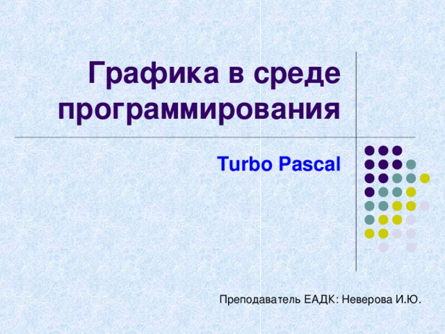 Графика в среде программирования Turbo Pascal Преподаватель ЕАДК: Неверова И.Ю. 