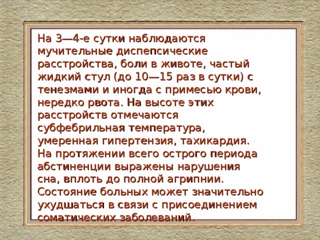 На 3—4-е сутки наблюдаются мучительные диспепсические расстройства, боли в животе, частый жидкий стул (до 10—15 раз в сутки) с тенезмами и иногда с примесью крови, нередко рвота. На высоте этих расстройств отмечаются субфебрильная температура, умеренная гипертензия, тахикардия. На протяжении всего острого периода абстиненции выражены нарушения сна, вплоть до полной агрипнии. Состояние больных может значительно ухудшаться в связи с присоединением соматических заболеваний. 