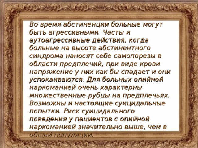 Во время абстиненции больные могут быть агрессивными. Часты и аутоагрессивные действия, когда больные на высоте абстинентного синдрома наносят себе самопорезы в области предплечий, при виде крови напряжение у них как бы спадает и они успокаиваются. Для больных опийной наркоманией очень характерны множественные рубцы на предплечьях. Возможны и настоящие суицидальные попытки. Риск суицидального поведения у пациентов с опийной наркоманией значительно выше, чем в общей популяции.  