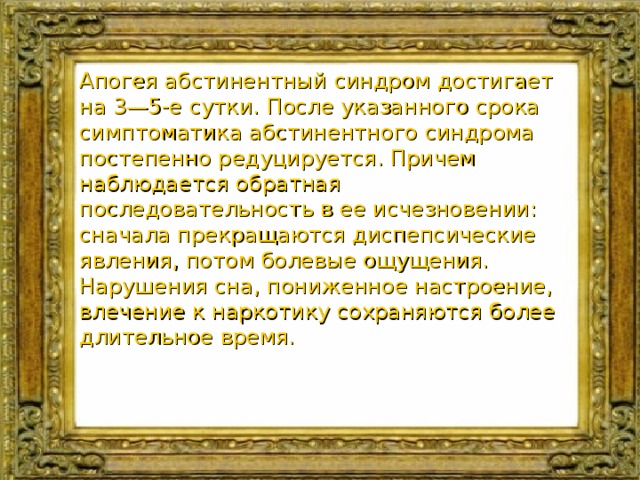 Апогея абстинентный синдром достигает на 3—5-е сутки. После указанного срока симптоматика абстинентного синдрома постепенно редуцируется. Причем наблюдается обратная последовательность в ее исчезновении: сначала прекращаются диспепсические явления, потом болевые ощущения. Нарушения сна, пониженное настроение, влечение к наркотику сохраняются более длительное время. 