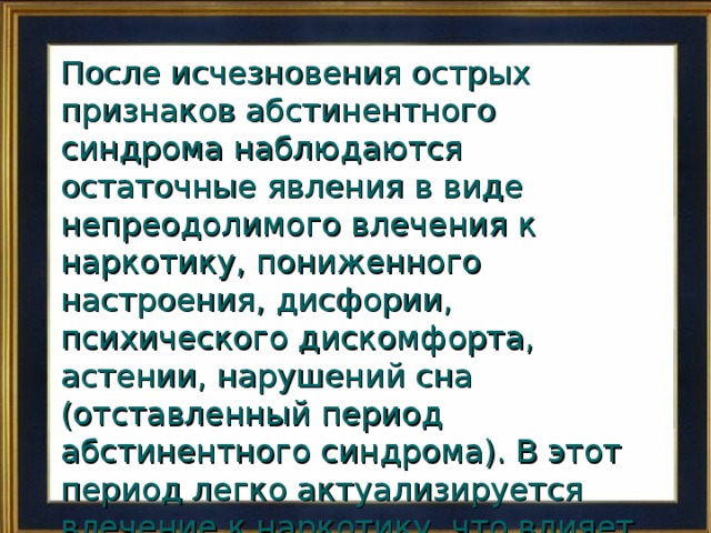 После исчезновения острых признаков абстинентного синдрома наблюдаются остаточные явления в виде непреодолимого влечения к наркотику, пониженного настроения, дисфории, психического дискомфорта, астении, нарушений сна (отставленный период абстинентного синдрома). В этот период легко актуализируется влечение к наркотику, что влияет на поведение больных. 
