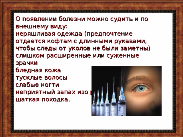 О появлении болезни можно судить и по внешнему виду: неряшливая одежда (предпочтение отдается кофтам с длинными рукавами, чтобы следы от уколов не были заметны) слишком расширенные или суженные зрачки бледная кожа тусклые волосы слабые ногти неприятный запах изо рта шаткая походка. 