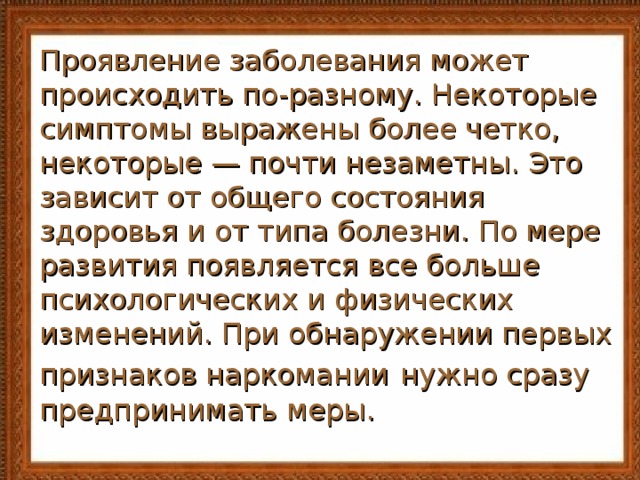 Проявление заболевания может происходить по-разному. Некоторые симптомы выражены более четко, некоторые — почти незаметны. Это зависит от общего состояния здоровья и от типа болезни. По мере развития появляется все больше психологических и физических изменений. При обнаружении первых признаков наркомании  нужно сразу предпринимать меры. 