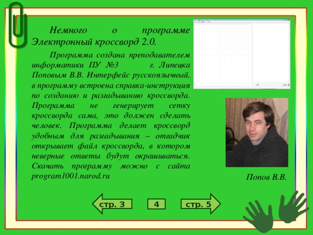 Немного о программе Электронный кроссворд 2.0. Программа создана преподавателем информатики ПУ №3 г. Липецка Поповым В.В. Интерфейс русскоязычный, в программу встроена справка-инструкция по созданию и разгадыванию кроссворда. Программа не генерирует сетку кроссворда сама, это должен сделать человек. Программа делает кроссворд удобным для разгадывания – отгадчик открывает файл кроссворда, в котором неверные ответы будут окрашиваться. Скачать программу можно с сайта program1001.narod.ru Попов В.В. стр. 5 стр. 3 4