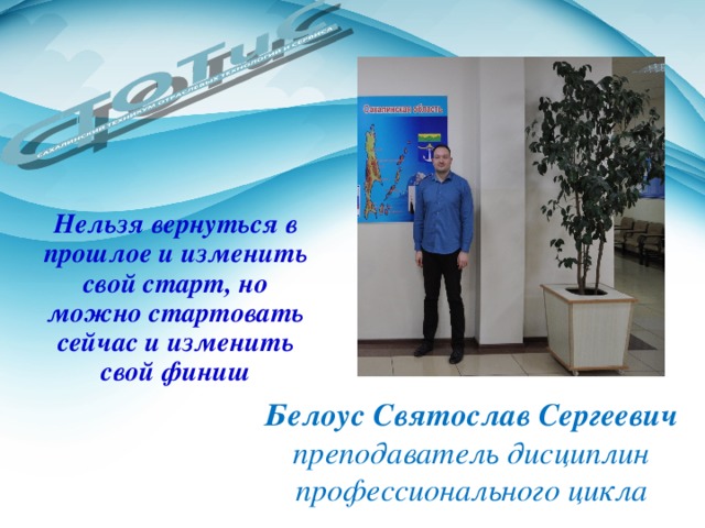 Нельзя вернуться в прошлое и изменить свой старт, но можно стартовать сейчас и изменить свой финиш Белоус Святослав Сергеевич преподаватель дисциплин профессионального цикла 