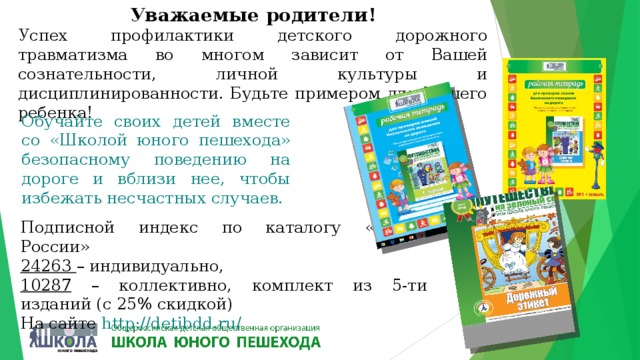 Уважаемые родители! Успех профилактики детского дорожного травматизма во многом зависит от Вашей сознательности, личной культуры и дисциплинированности. Будьте примером для Вашего ребенка! Обучайте своих детей вместе со «Школой юного пешехода» безопасному поведению на дороге и вблизи нее, чтобы избежать несчастных случаев. Подписной индекс по каталогу «Почта России» 24263 – индивидуально, 10287 – коллективно, комплект из 5-ти изданий (с 25% скидкой)  На сайте http://detibdd.ru/ 