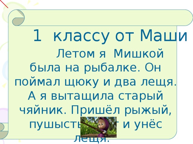 1 классу от Маши  Летом я Мишкой была на рыбалке. Он поймал щюку и два лещя. А я вытащила старый чяйник. Пришёл рыжый, пушыстый кот и унёс лещя.