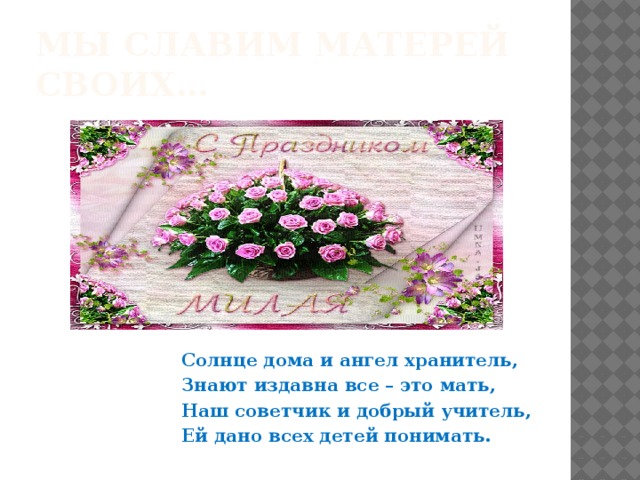 Мы славим матерей своих…  Солнце дома и ангел хранитель, Знают издавна все – это мать, Наш советчик и добрый учитель, Ей дано всех детей понимать. 