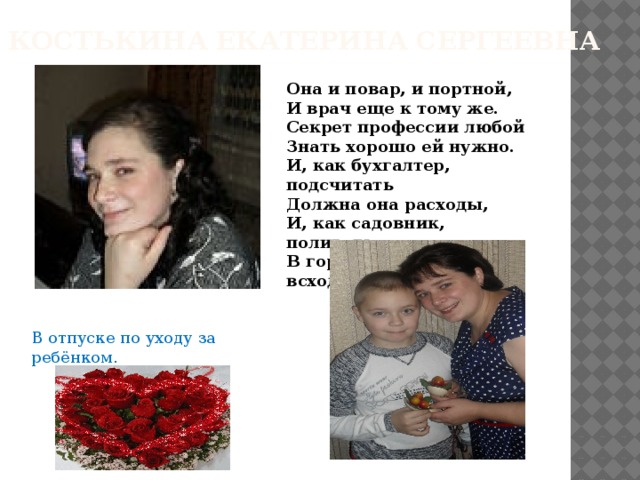 Костькина Екатерина Сергеевна Она и повар, и портной, И врач еще к тому же. Секрет профессии любой Знать хорошо ей нужно. И, как бухгалтер, подсчитать Должна она расходы, И, как садовник, поливать В горшочках разных всходы. В отпуске по уходу за ребёнком. 