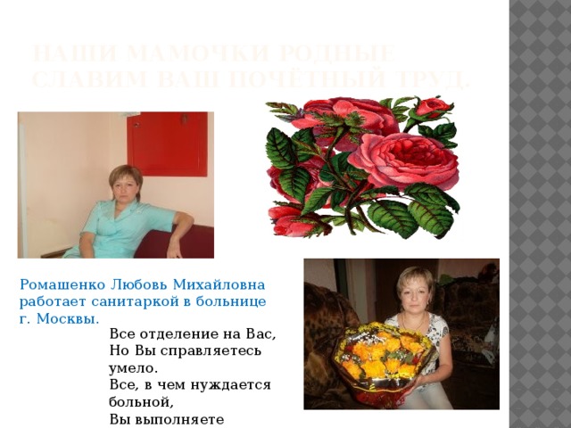 Наши мамочки родные славим ваш почётный труд. Ромашенко Любовь Михайловна работает санитаркой в больнице г. Москвы. Все отделение на Вас,  Но Вы справляетесь умело.  Все, в чем нуждается больной,  Вы выполняете мгновенно. 