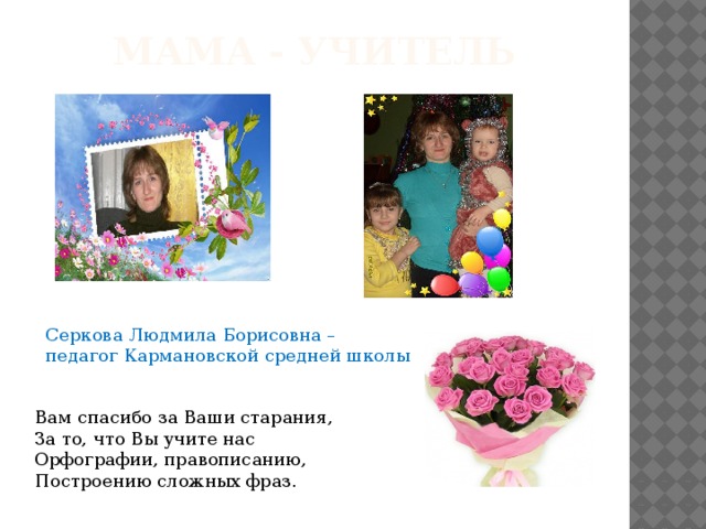Мама - учитель Серкова Людмила Борисовна – педагог Кармановской средней школы Вам спасибо за Ваши старания,  За то, что Вы учите нас  Орфографии, правописанию,  Построению сложных фраз.    
