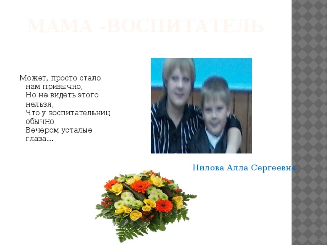 Мама -воспитатель Может, просто стало нам привычно,  Но не видеть этого нельзя,  Что у воспитательниц обычно  Вечером усталые глаза... Нилова Алла Сергеевна 