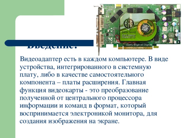 Введение:    Видеоадаптер есть в каждом компьютере. В виде устройства, интегрированного в системную плату, либо в качестве самостоятельного компонента – платы расширения. Главная функция видеокарты - это преобразование полученной от центрального процессора информации и команд в формат, который воспринимается электроникой монитора, для создания изображения на экране. 