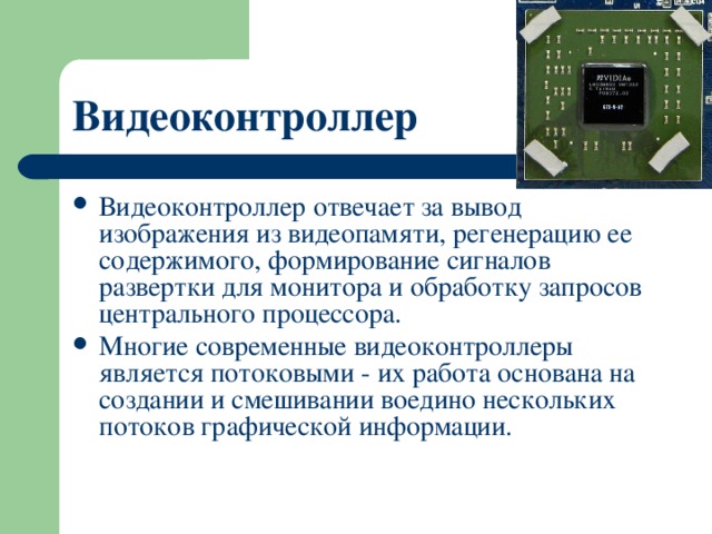 Видеоконтроллер  Видеоконтроллер отвечает за вывод изображения из видеопамяти, регенерацию ее содержимого, формирование сигналов развертки для монитора и обработку запросов центрального процессора. Многие современные видеоконтроллеры является потоковыми - их работа основана на создании и смешивании воедино нескольких потоков графической информации. 