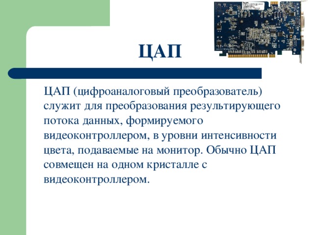 ЦАП   ЦАП (цифроаналоговый преобразователь) служит для преобразования результирующего потока данных, формируемого видеоконтроллером, в уровни интенсивности цвета, подаваемые на монитор. Обычно ЦАП совмещен на одном кристалле с видеоконтроллером. 
