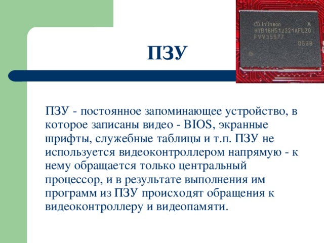 ПЗУ  ПЗУ - постоянное запоминающее устройство, в которое записаны видео - BIOS, экранные шрифты, служебные таблицы и т.п. ПЗУ не используется видеоконтроллером напрямую - к нему обращается только центральный процессор, и в результате выполнения им программ из ПЗУ происходят обращения к видеоконтроллеру и видеопамяти. 