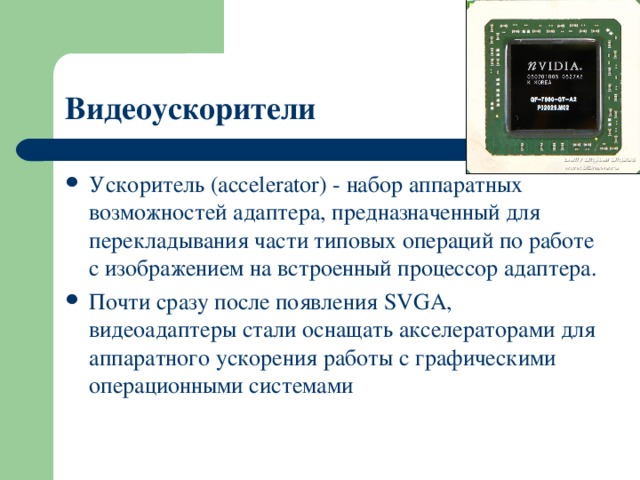 Видеоускорители Ускоритель (accelerator) - набор аппаратных возможностей адаптера, предназначенный для перекладывания части типовых операций по работе с изображением на встроенный процессор адаптера. Почти сразу после появления SVGA, видеоадаптеры стали оснащать акселераторами для аппаратного ускорения работы с графическими операционными системами 