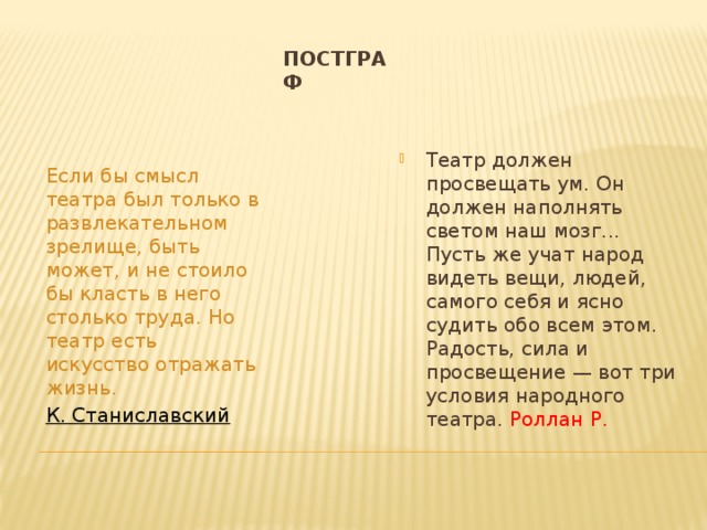 Постграф Театр должен просвещать ум. Он должен наполнять светом наш мозг... Пусть же учат народ видеть вещи, людей, самого себя и ясно судить обо всем этом. Радость, сила и просвещение — вот три условия народного театра. Роллан Р. Если бы смысл театра был только в развлекательном зрелище, быть может, и не стоило бы класть в него столько труда. Но театр есть искусство отражать жизнь. К. Станиславский