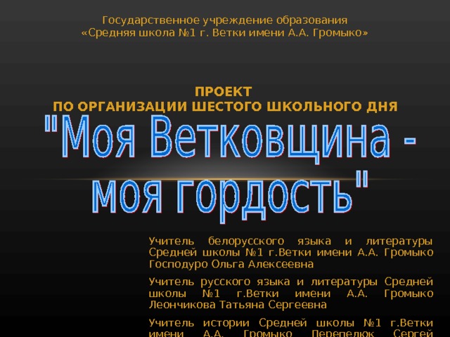 Государственное учреждение образования «Средняя школа №1 г. Ветки имени А.А. Громыко» ПРОЕКТ  ПО ОРГАНИЗАЦИИ ШЕСТОГО ШКОЛЬНОГО ДНЯ Учитель белорусского языка и литературы Средней школы №1 г.Ветки имени А.А. Громыко Господуро Ольга Алексеевна Учитель русского языка и литературы Средней школы №1 г.Ветки имени А.А. Громыко Леончикова Татьяна Сергеевна Учитель истории Средней школы №1 г.Ветки имени А.А. Громыко Перепелюк Сергей Николаевич 