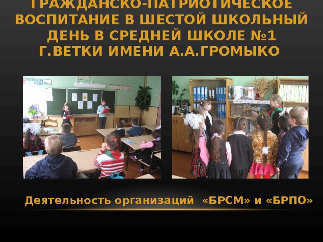 ГРАЖДАНСКО-ПАТРИОТИЧЕСКОЕ ВОСПИТАНИЕ В ШЕСТОЙ ШКОЛЬНЫЙ ДЕНЬ В СРЕДНЕЙ ШКОЛЕ №1 Г.ВЕТКИ ИМЕНИ А.А.ГРОМЫКО Деятельность организаций «БРСМ» и «БРПО» 