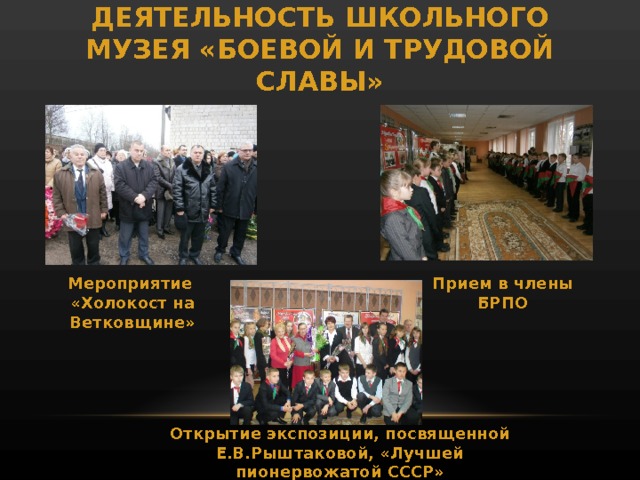 ДЕЯТЕЛЬНОСТЬ ШКОЛЬНОГО МУЗЕЯ «БОЕВОЙ И ТРУДОВОЙ СЛАВЫ» Мероприятие «Холокост на Ветковщине» Прием в члены БРПО Открытие экспозиции, посвященной Е.В.Рыштаковой, «Лучшей пионервожатой СССР» 