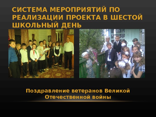 СИСТЕМА МЕРОПРИЯТИЙ ПО РЕАЛИЗАЦИИ ПРОЕКТА В ШЕСТОЙ ШКОЛЬНЫЙ ДЕНЬ Поздравление ветеранов Великой Отечественной войны 
