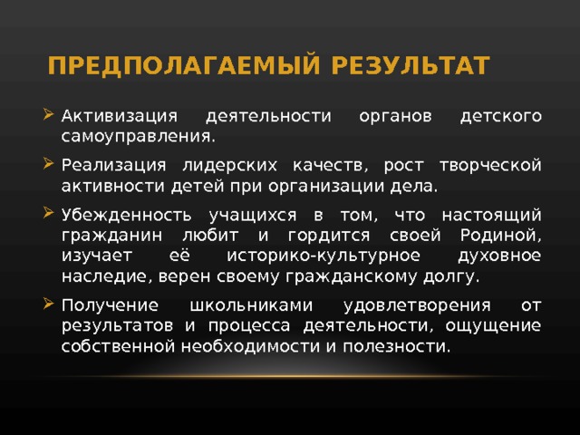 ПРЕДПОЛАГАЕМЫЙ РЕЗУЛЬТАТ Ак тивизация деятельности органов детского самоуправления. Реализация лидерских качеств, рост творческой активности детей при организации дела. Убежденность учащихся в том, что настоящий гражданин любит и гордится своей Родиной, изучает её историко-культурное духовное наследие, верен своему гражданскому долгу. Получение школьниками удовлетворения от результатов и процесса деятельности, ощущение собственной необходимости и полезности. 