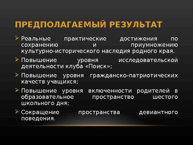 ПРЕДПОЛАГАЕМЫЙ РЕЗУЛЬТАТ Реальные практические достижения по сохранению и приумножению культурно-исторического наследия родного края. Повышение уровня исследовательской деятельности клуба «Поиск»; Повышение уровня гражданско-патриотических качеств учащихся; Повышение уровня включенности родителей в образовательное пространство шестого школьного дня; Сокращение пространства девиантного поведения. 