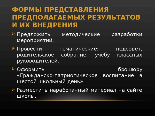 ФОРМЫ ПРЕДСТАВЛЕНИЯ ПРЕДПОЛАГАЕМЫХ РЕЗУЛЬТАТОВ И ИХ ВНЕДРЕНИЯ Предложить методические разработки мероприятий. Провести тематические: педсовет, родительское собрание, учёбу классных руководителей. Оформить брошюру «Гражданско-патриотическое воспитание в шестой школьный день». Разместить наработанный материал на сайте школы. 