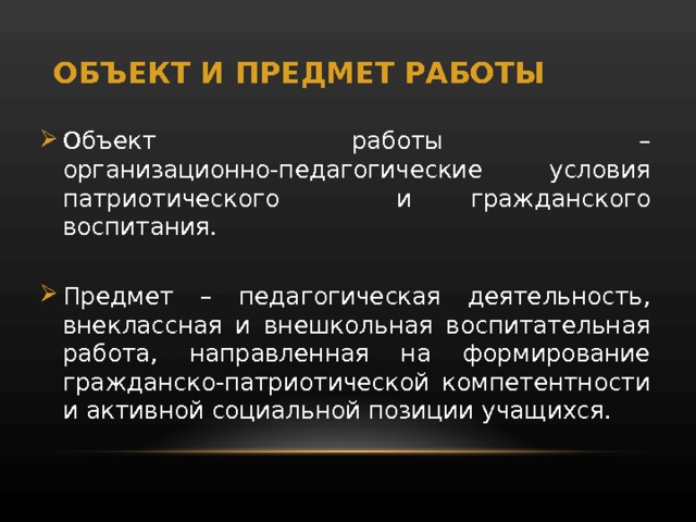 ОБЪЕКТ И ПРЕДМЕТ РАБОТЫ Объект работы – организационно-педагогические условия патриотического и гражданского воспитания. Предмет – педагогическая деятельность, внеклассная и внешкольная воспитательная работа, направленная на формирование гражданско-патриотической компетентности и активной социальной позиции учащихся. 