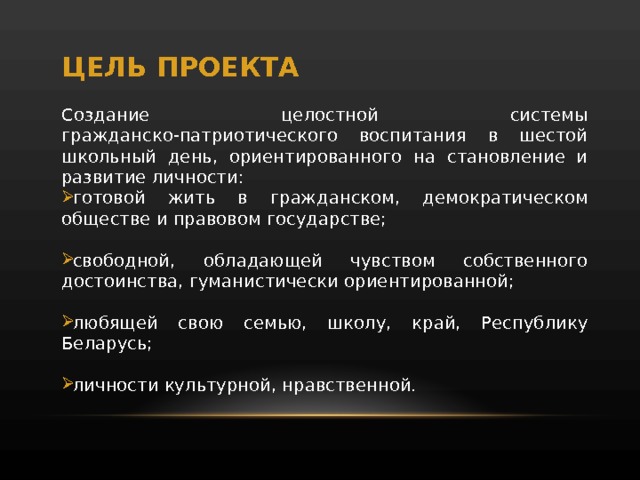 ЦЕЛЬ ПРОЕКТА Создание целостной системы гражданско-патриотического воспитания в шестой школьный день, ориентированного на становление и развитие личности: готовой жить в гражданском, демократическом обществе и правовом государстве; свободной, обладающей чувством собственного достоинства, гуманистически ориентированной; любящей свою семью, школу, край, Республику Беларусь; личности культурной, нравственной. 