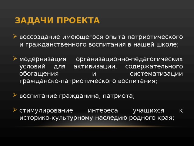 ЗАДАЧИ ПРОЕКТА воссоздание имеющегося опыта патриотического и гражданственного воспитания в нашей школе; модернизация организационно-педагогических условий для активизации, содержательного обогащения и систематизации гражданско-патриотического воспитания; воспитание гражданина, патриота; стимулирование интереса учащихся к историко-культурному наследию родного края; 