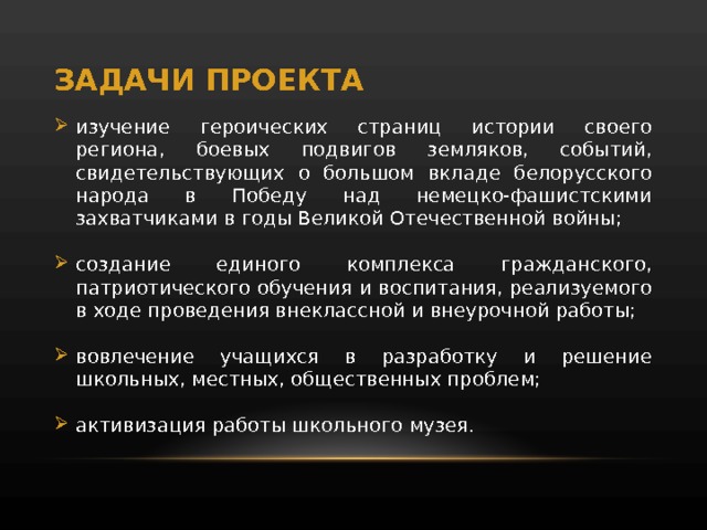 ЗАДАЧИ ПРОЕКТА изучение героических страниц истории своего региона, боевых подвигов земляков, событий, свидетельствующих о большом вкладе белорусского народа в Победу над немецко-фашистскими захватчиками в годы Великой Отечественной войны; создание единого комплекса гражданского, патриотического обучения и воспитания, реализуемого в ходе проведения внеклассной и внеурочной работы; вовлечение учащихся в разработку и решение школьных, местных, общественных проблем; активизация работы школьного музея. 